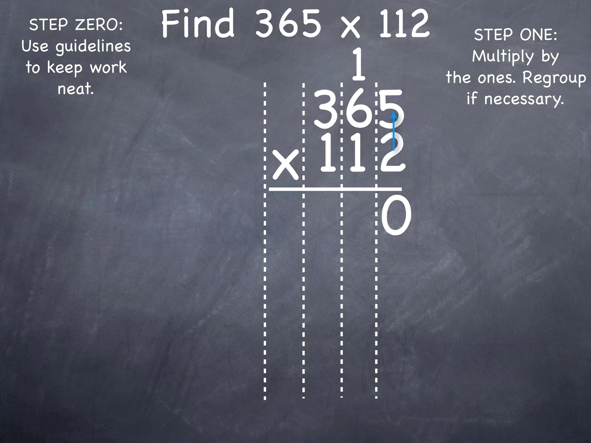 STEP ZERO:      Find 365 x 112      STEP ONE:

                          1
Use guidelines
                                     Multiply by
to keep work
                                  the ones. Regroup

                       365
    neat.
                                    if necessary.



                      x 1 12
                           0
 