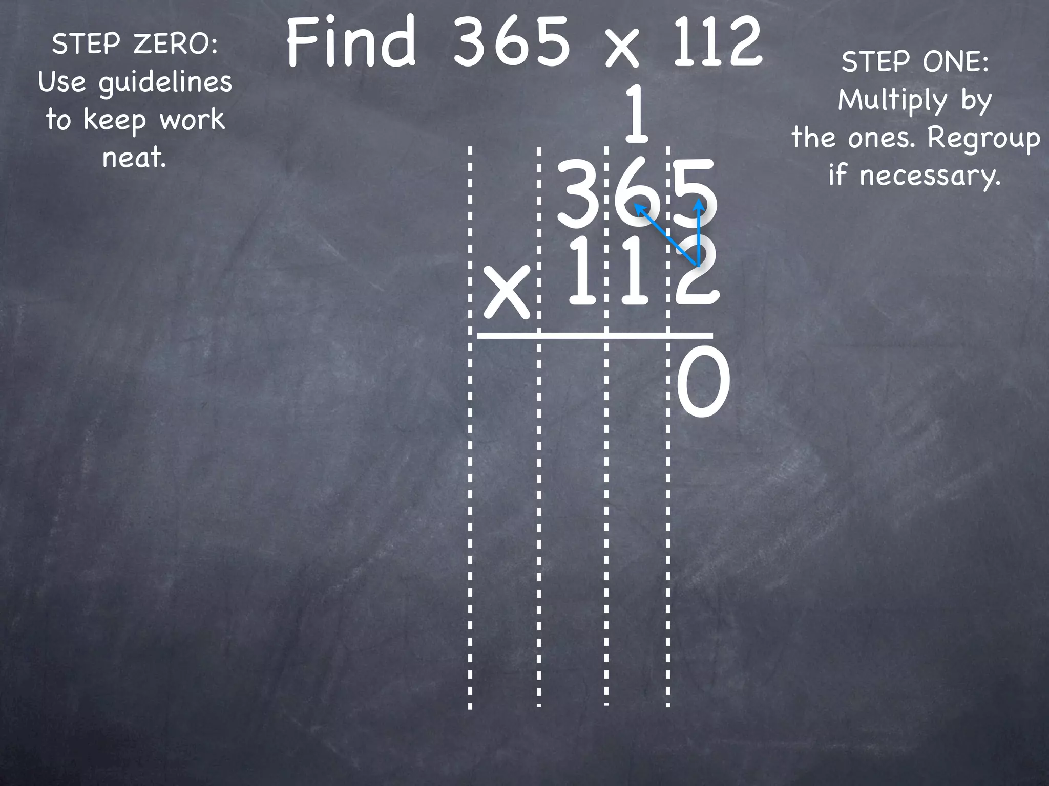 STEP ZERO:      Find 365 x 112      STEP ONE:

                          1
Use guidelines
                                     Multiply by
to keep work
                                  the ones. Regroup

                       365
    neat.
                                    if necessary.



                      x 1 12
                           0
 