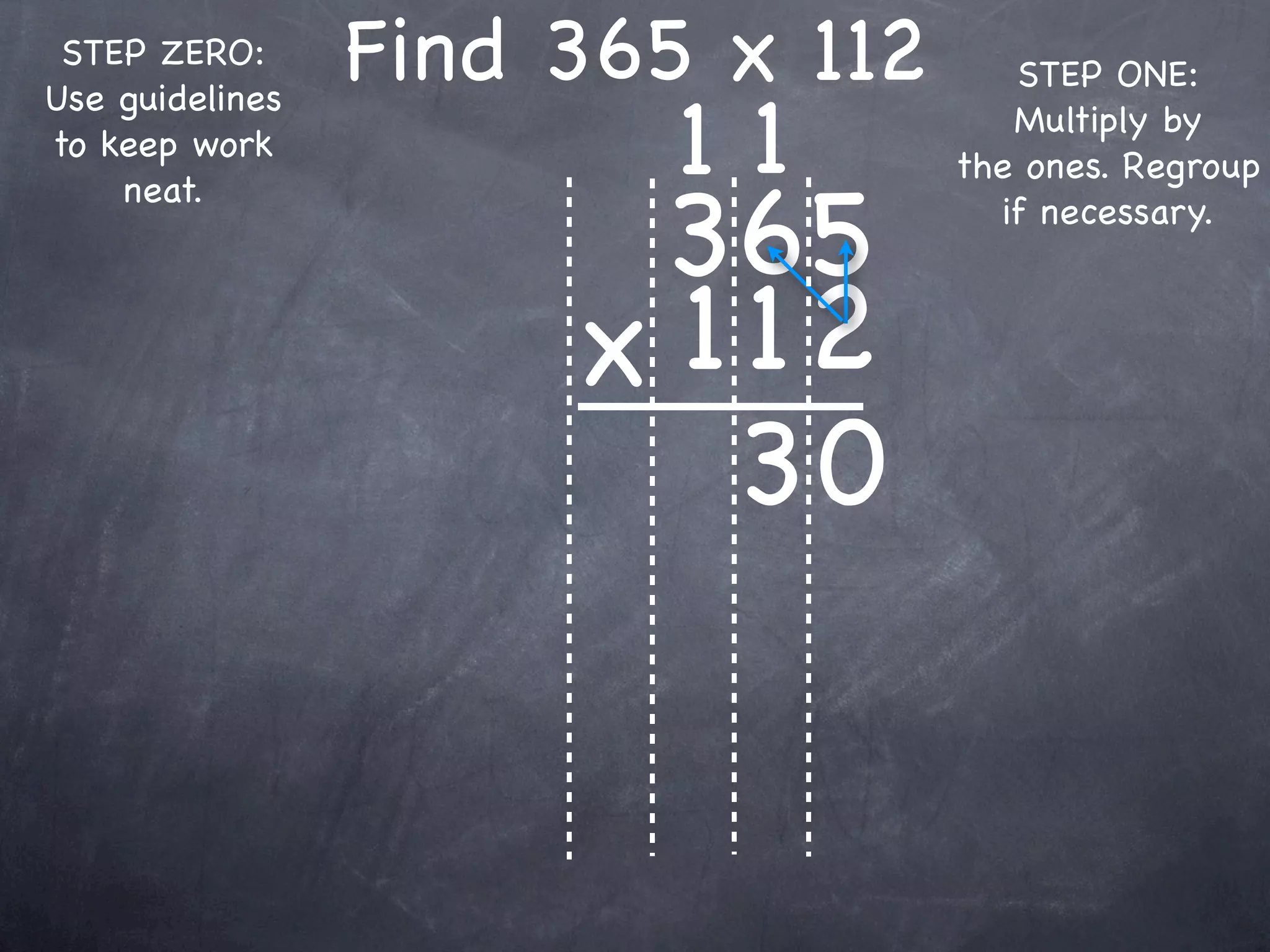STEP ZERO:      Find 365 x 112      STEP ONE:

                         11
Use guidelines
                                     Multiply by
to keep work
                                  the ones. Regroup

                       365
    neat.
                                    if necessary.



                      x 1 12
                         30
 