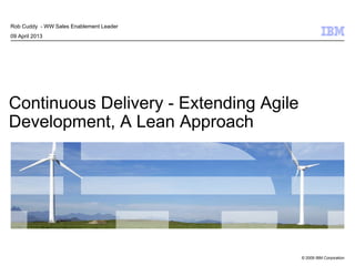 © 2009 IBM Corporation
Continuous Delivery - Extending Agile
Development, A Lean Approach
Rob Cuddy - WW Sales Enablement Leader
09 April 2013
 