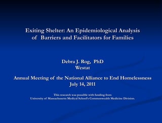Exiting Shelter: An Epidemiological Analysis  of  Barriers and Facilitators for Families   Debra J. Rog,  PhD Westat   Annual Meeting of the National Alliance to End Homelessness  July 14, 2011  This research was possible with funding from University of Massachusetts Medical School’s Commonwealth Medicine Division. 