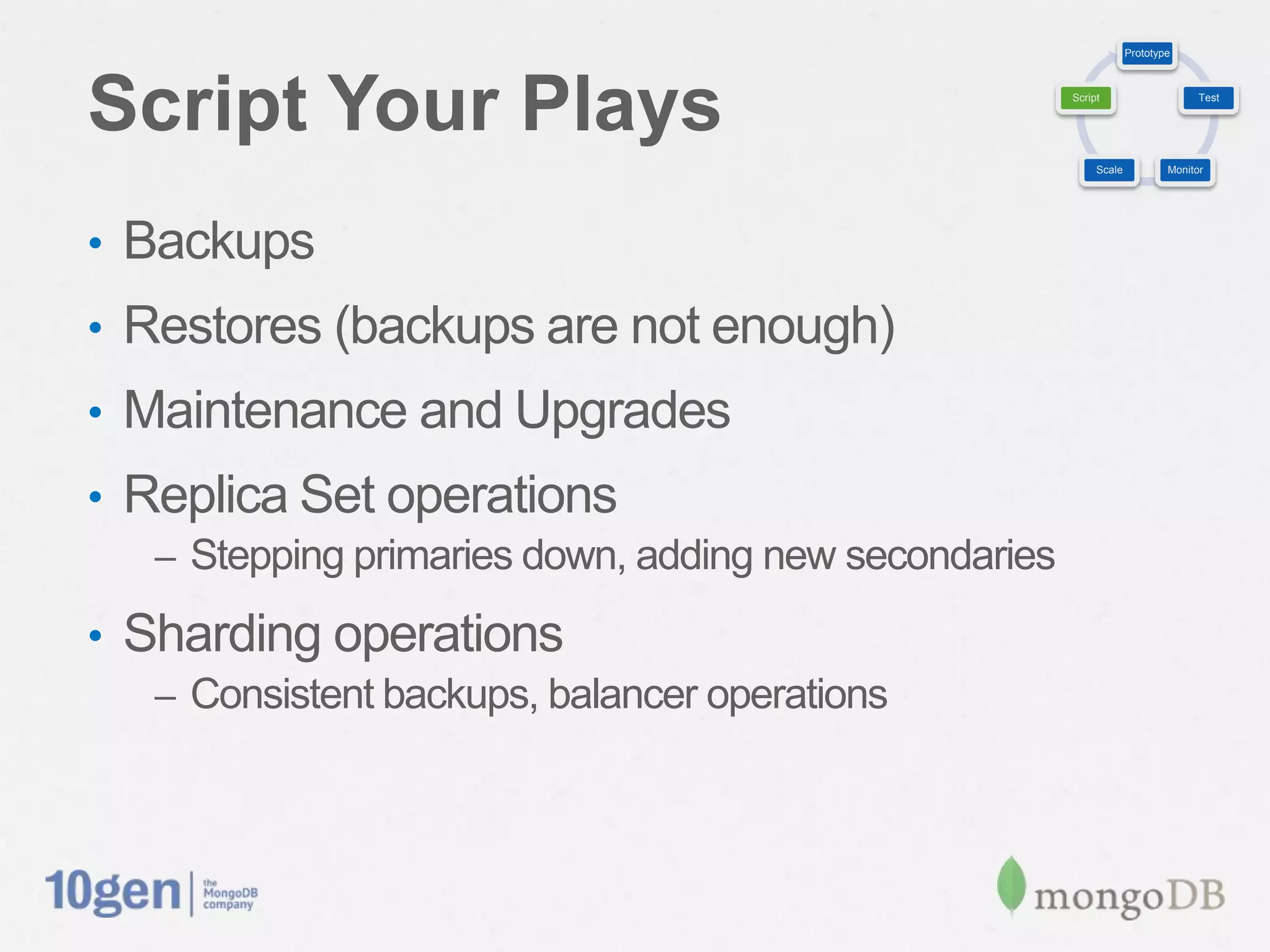 Prototype




Script Your Plays                                       Script                     Test




                                                             Scale           Monitor




•  Backups
•  Restores (backups are not enough)
•  Maintenance and Upgrades
•  Replica Set operations
   –  Stepping primaries down, adding new secondaries

•  Sharding operations
   –  Consistent backups, balancer operations
 