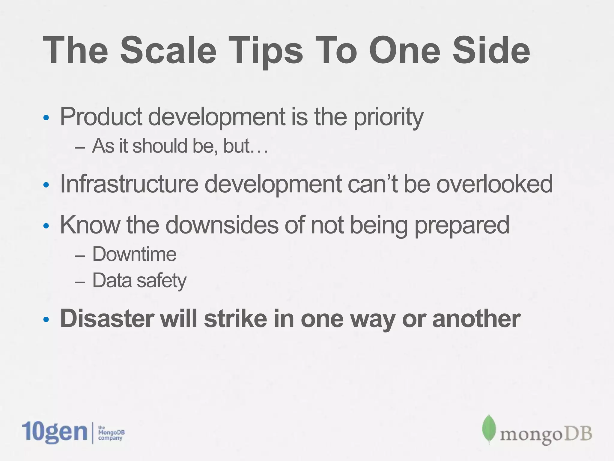 The Scale Tips To One Side
•  Product development is the priority
   –  As it should be, but…

•  Infrastructure development can’t be overlooked
•  Know the downsides of not being prepared
   –  Downtime
   –  Data safety

•  Disaster will strike in one way or another
 