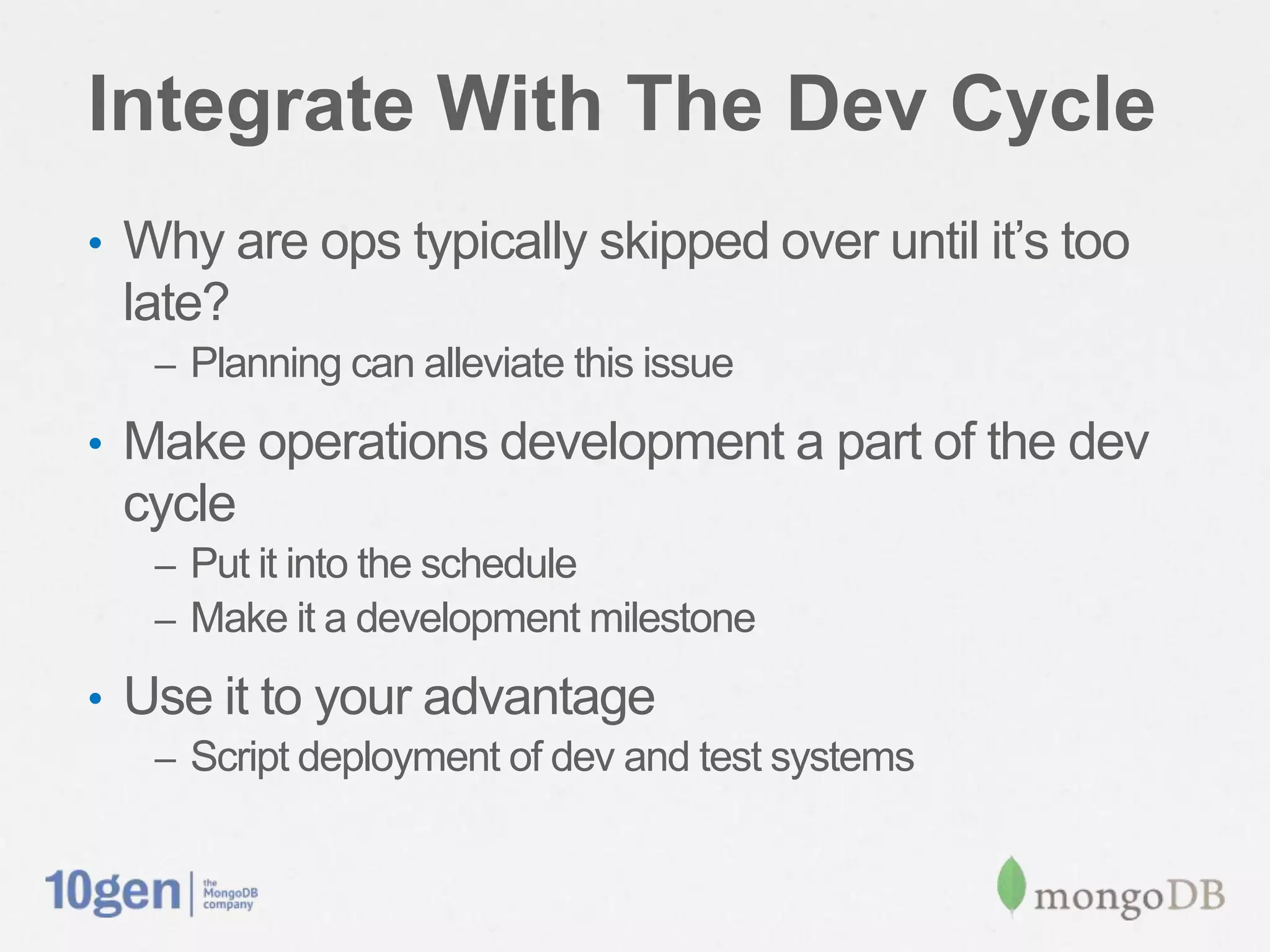 Integrate With The Dev Cycle
•  Why are ops typically skipped over until it’s too
 late?
   –  Planning can alleviate this issue

•  Make operations development a part of the dev
 cycle
   –  Put it into the schedule
   –  Make it a development milestone

•  Use it to your advantage
   –  Script deployment of dev and test systems
 