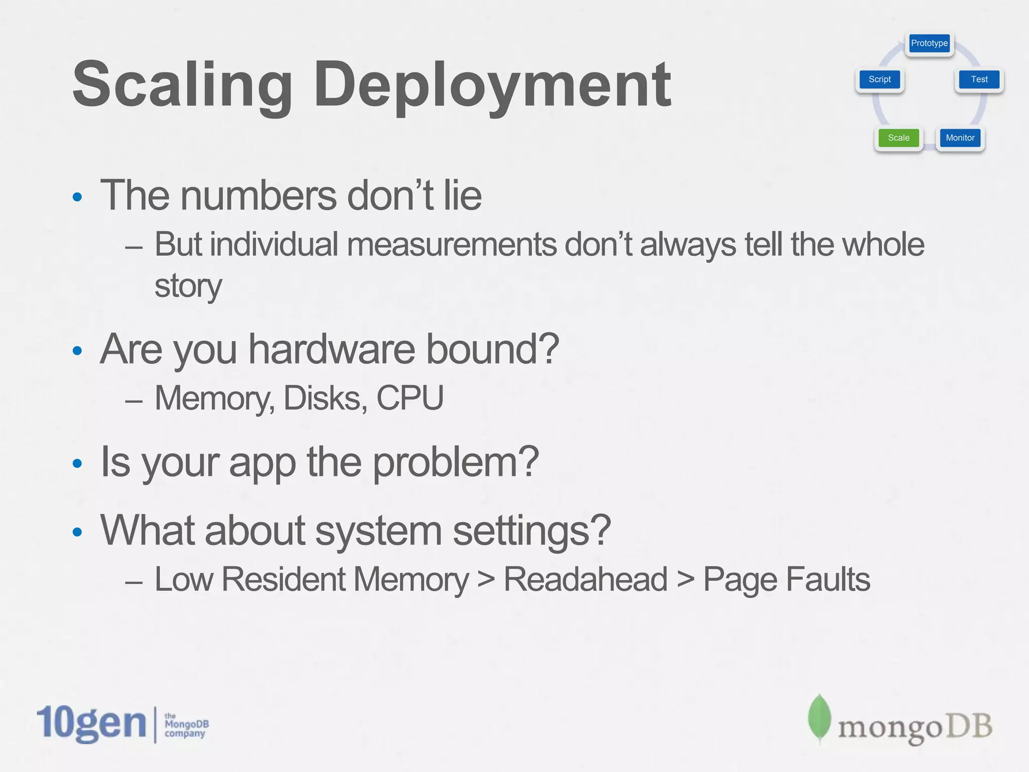 Prototype




Scaling Deployment                                       Script                     Test




                                                              Scale           Monitor




•  The numbers don’t lie
   –  But individual measurements don’t always tell the whole
     story
•  Are you hardware bound?
   –  Memory, Disks, CPU

•  Is your app the problem?
•  What about system settings?
   –  Low Resident Memory > Readahead > Page Faults
 