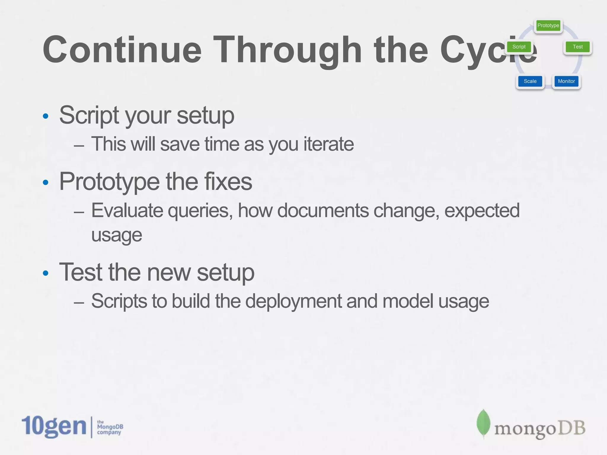 Prototype




Continue Through the Cycle                              Script                     Test




                                                             Scale           Monitor




•  Script your setup
   –  This will save time as you iterate

•  Prototype the ﬁxes
   –  Evaluate queries, how documents change, expected usage

•  Test the new setup
   –  Scripts to build the deployment and model usage
 