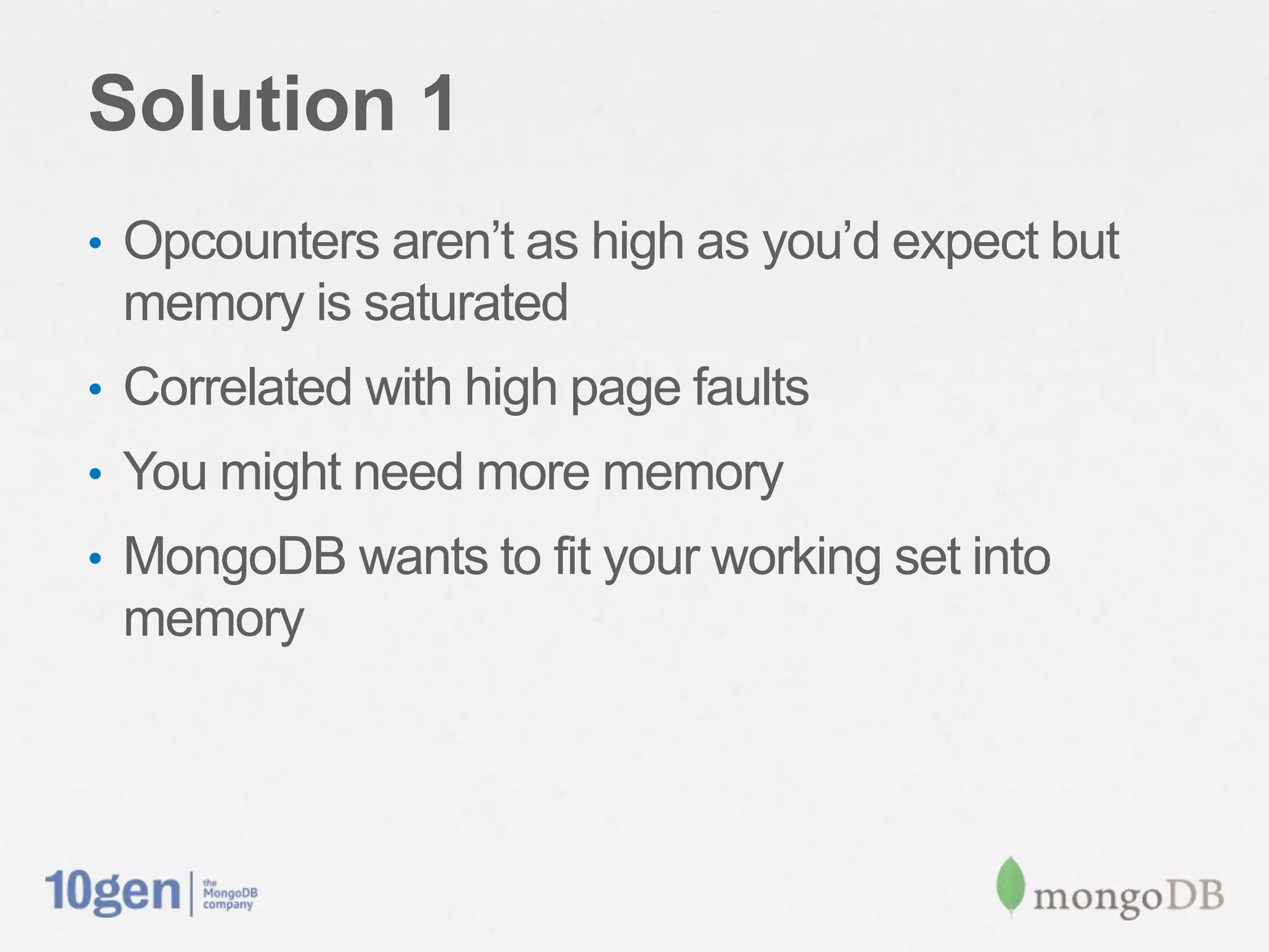 Solution 1
•  Opcounters aren’t as high as you’d expect but
 memory is saturated
•  Correlated with high page faults
•  You might need more memory
•  MongoDB wants to ﬁt your working set into
 memory
 