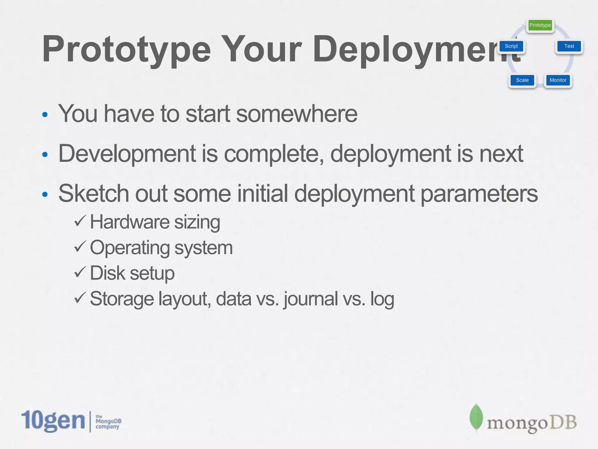 Prototype




Prototype Your Deployment                        Script                     Test




                                                      Scale           Monitor




•  You have to start somewhere
•  Development is complete, deployment is next
•  Sketch out some initial deployment parameters
   ü Hardware sizing
   ü Operating system
   ü Disk setup
   ü Storage layout, data vs. journal vs. log
 