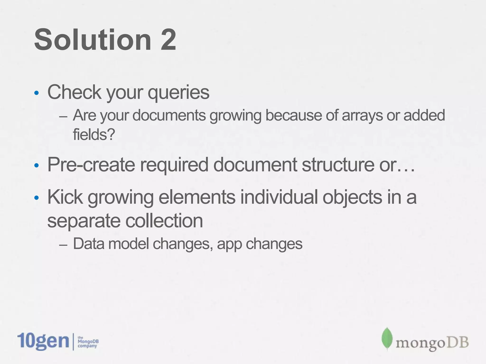 Solution 2
•  Check your queries
   –  Are your documents growing because of arrays or added
     ﬁelds?
•  Pre-create required document structure or…
•  Kick growing elements individual objects in a
 separate collection
   –  Data model changes, app changes
 