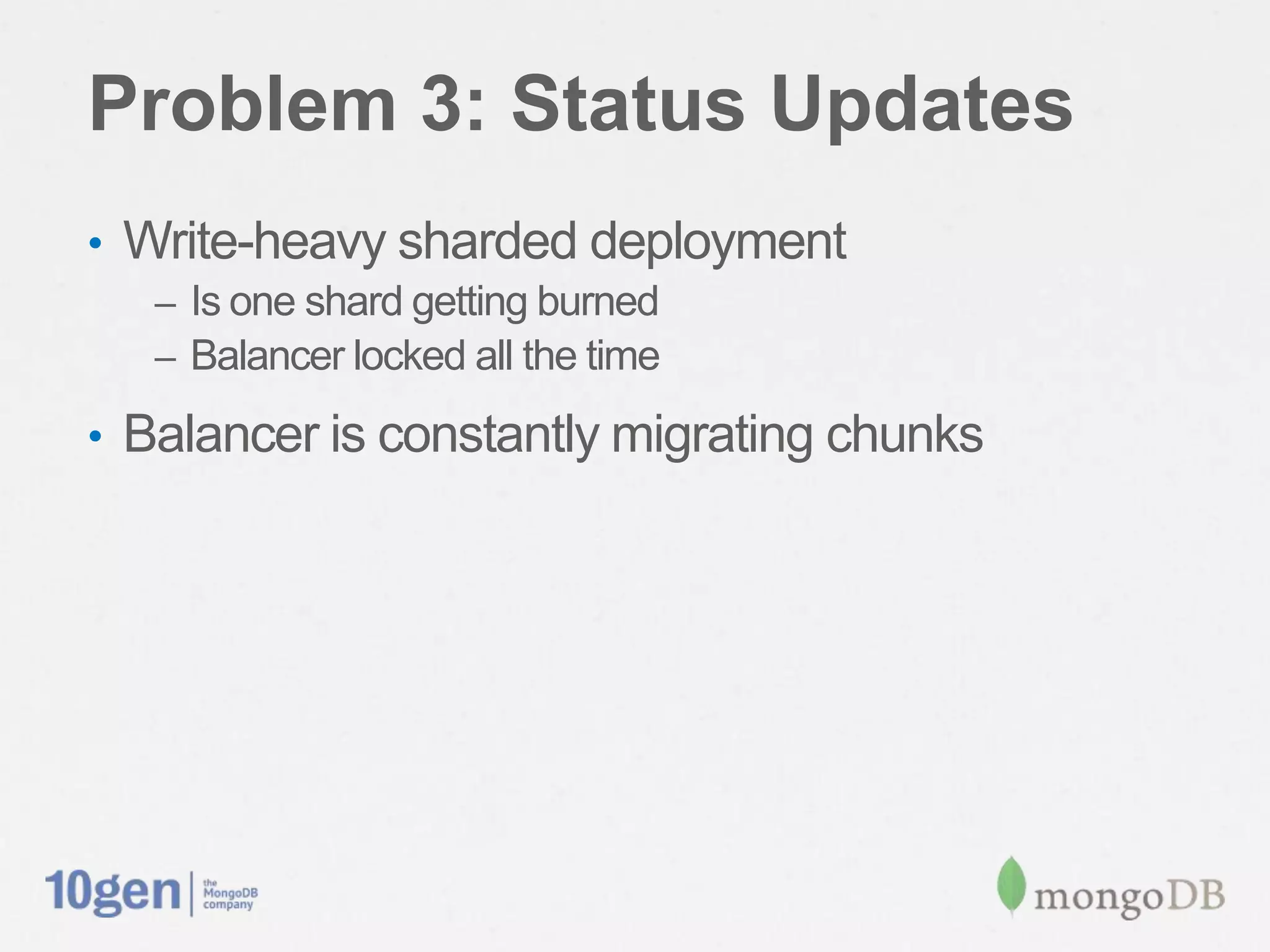 Problem 3: Status Updates
•  Write-heavy sharded deployment
   –  Is one shard getting burned
   –  Balancer locked all the time

•  Balancer is constantly migrating chunks
 