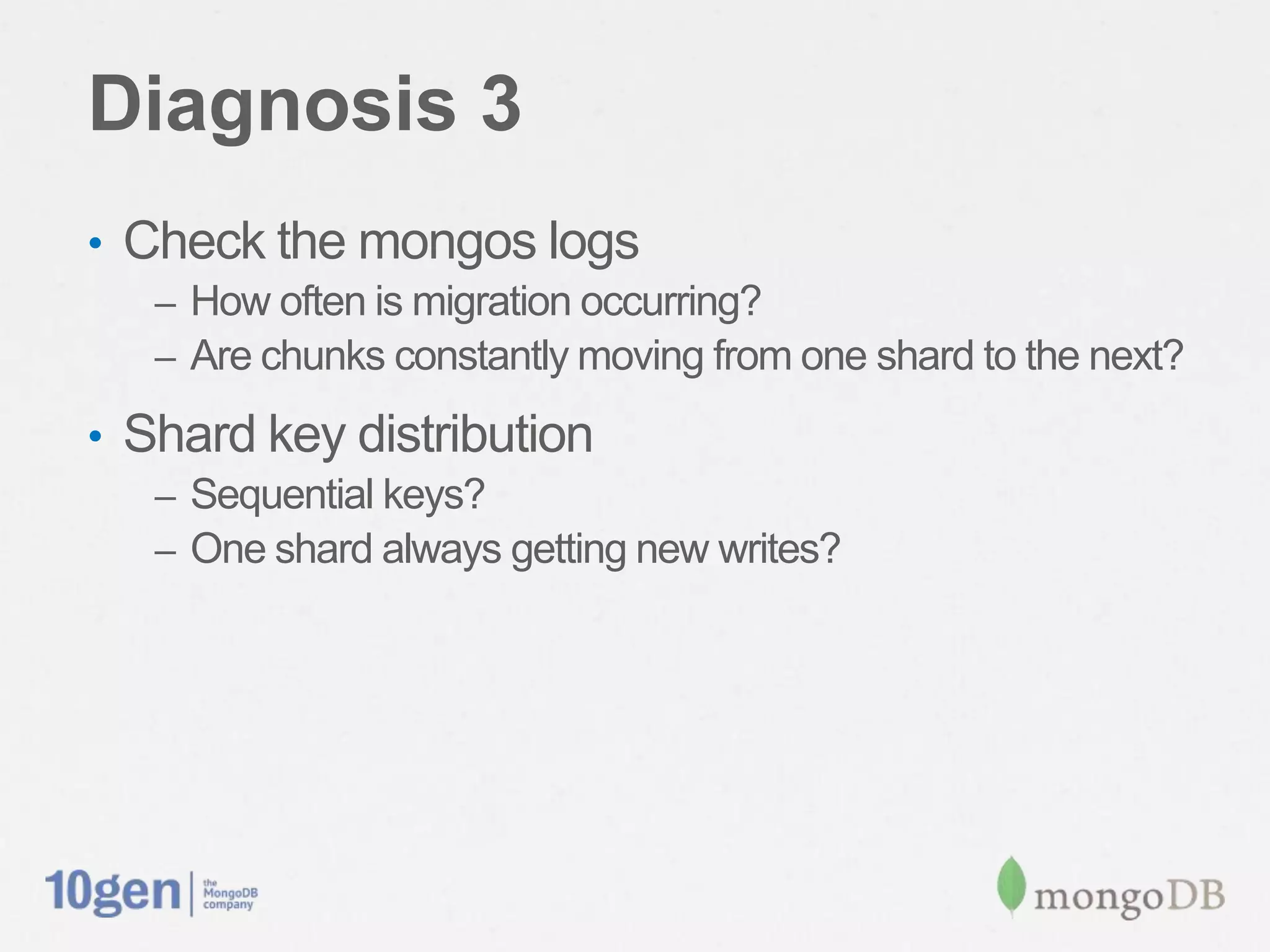 Diagnosis 3
•  Check the mongos logs
   –  How often is migration occurring?
   –  Are chunks constantly moving from one shard to the next?

•  Shard key distribution
   –  Sequential keys?
   –  One shard always getting new writes?
 