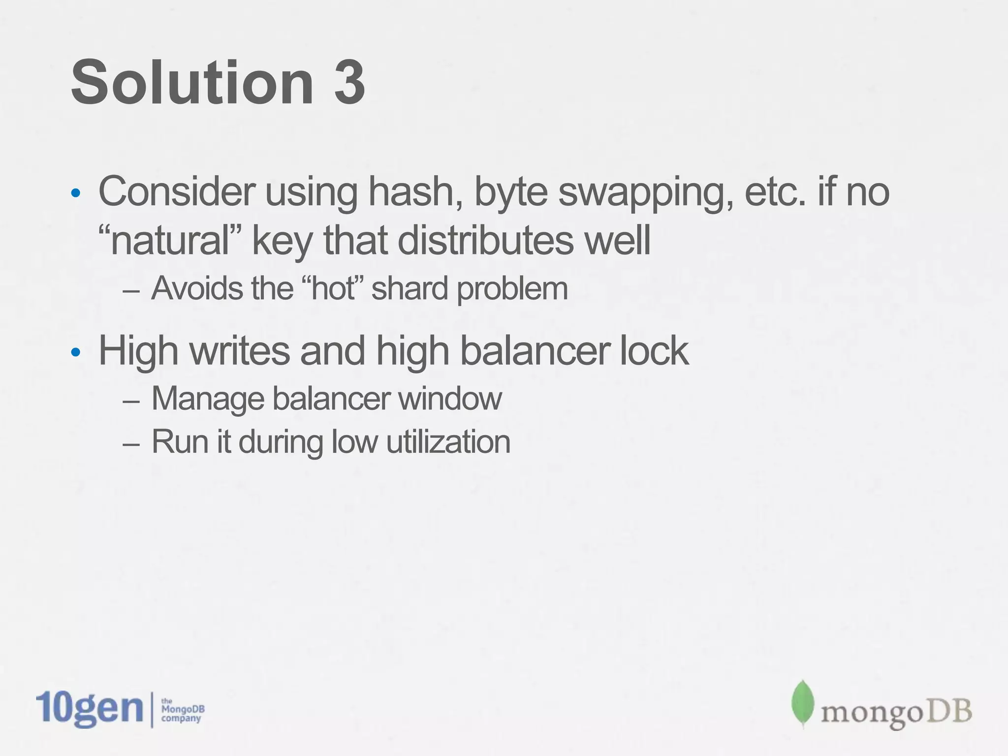 Solution 3
•  Consider using hash, byte swapping, etc. if no
 “natural” key that distributes well
   –  Avoids the “hot” shard problem

•  High writes and high balancer lock
   –  Manage balancer window
   –  Run it during low utilization
 