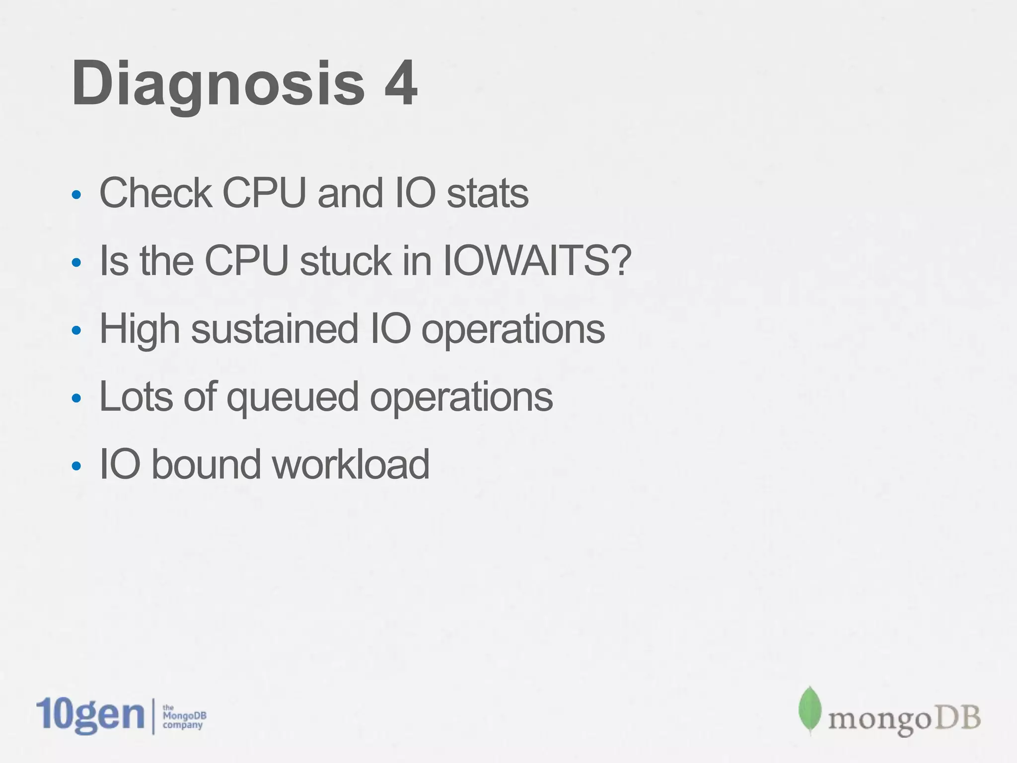 Diagnosis 4
•  Check CPU and IO stats
•  Is the CPU stuck in IOWAITS?
•  High sustained IO operations
•  Lots of queued operations
•  IO bound workload
 
