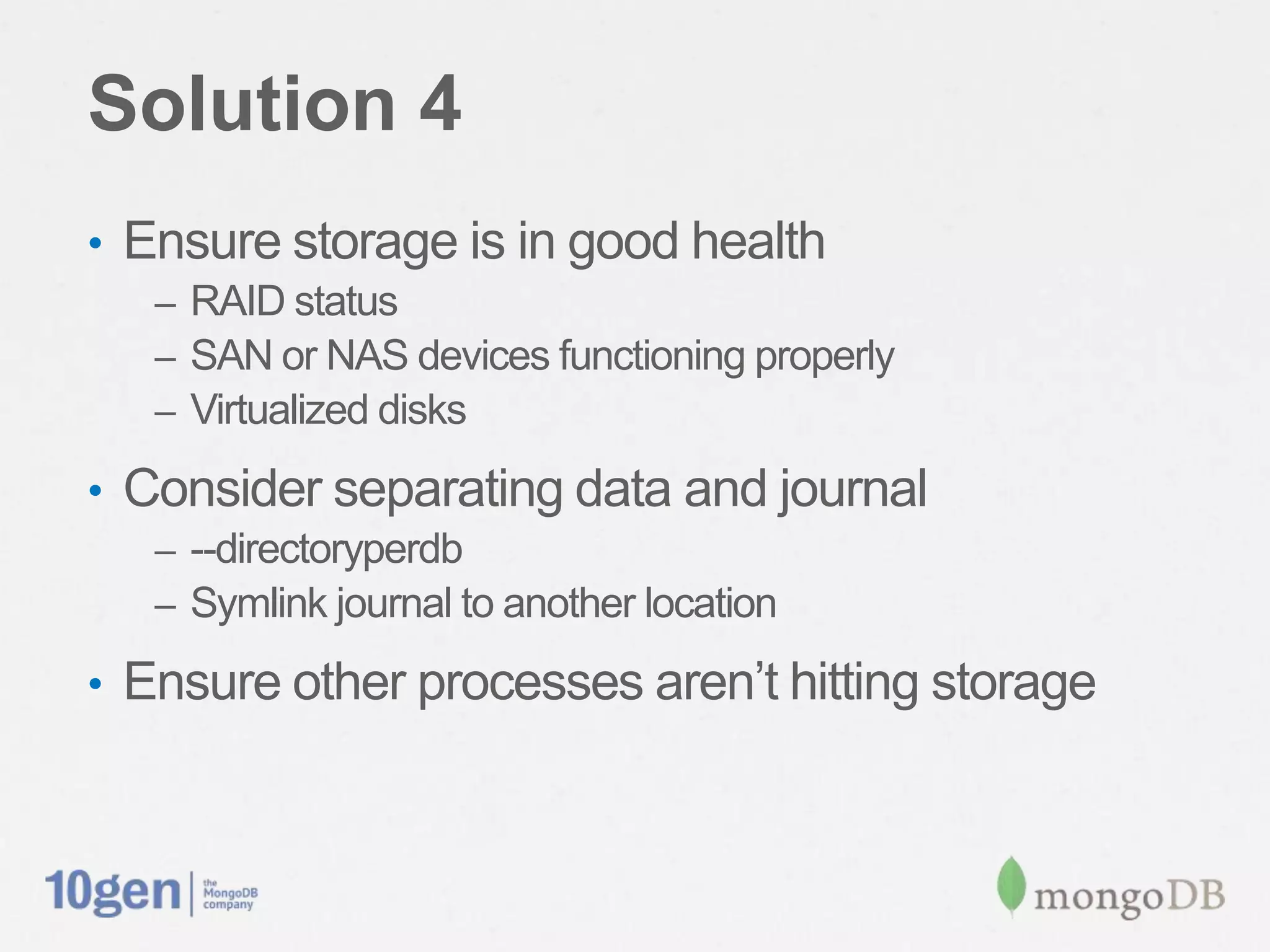 Solution 4
•  Ensure storage is in good health
   –  RAID status
   –  SAN or NAS devices functioning properly
   –  Virtualized disks

•  Consider separating data and journal
   –  --directoryperdb
   –  Symlink journal to another location

•  Ensure other processes aren’t hitting storage
 