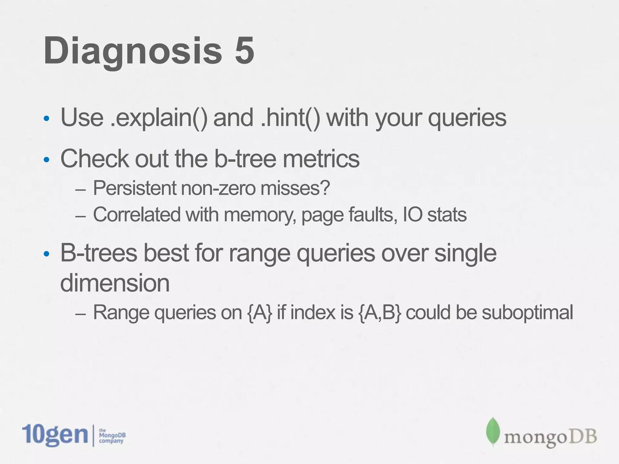 Diagnosis 5
•  Use .explain() and .hint() with your queries
•  Check out the b-tree metrics
   –  Persistent non-zero misses?
   –  Correlated with memory, page faults, IO stats

•  B-trees best for range queries over single
 dimension
   –  Range queries on {A} if index is {A,B} could be suboptimal
 