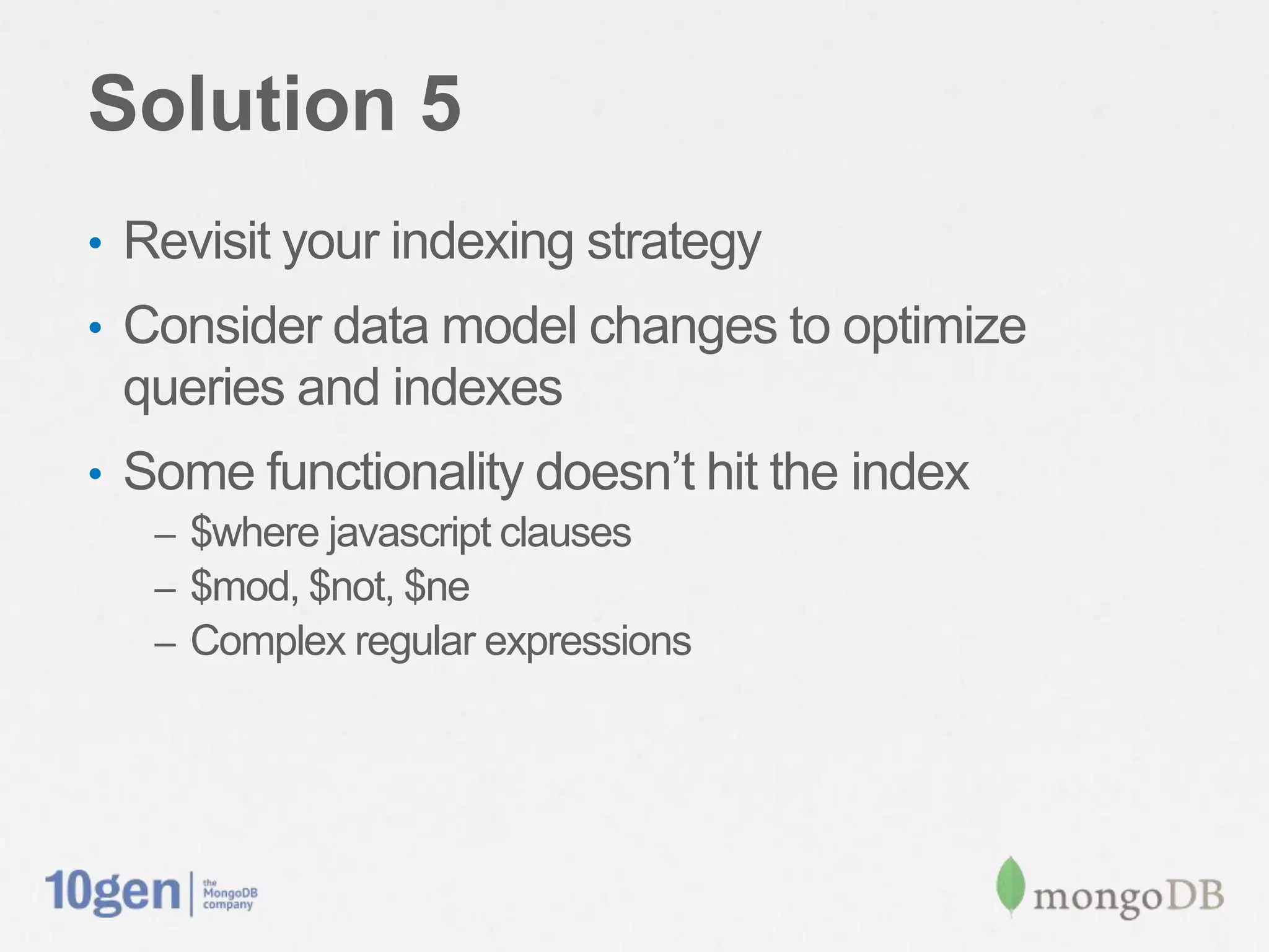 Solution 5
•  Revisit your indexing strategy
•  Consider data model changes to optimize queries
 and indexes
•  Some functionality doesn’t hit the index
   –  $where javascript clauses
   –  $mod, $not, $ne
   –  Complex regular expressions
 