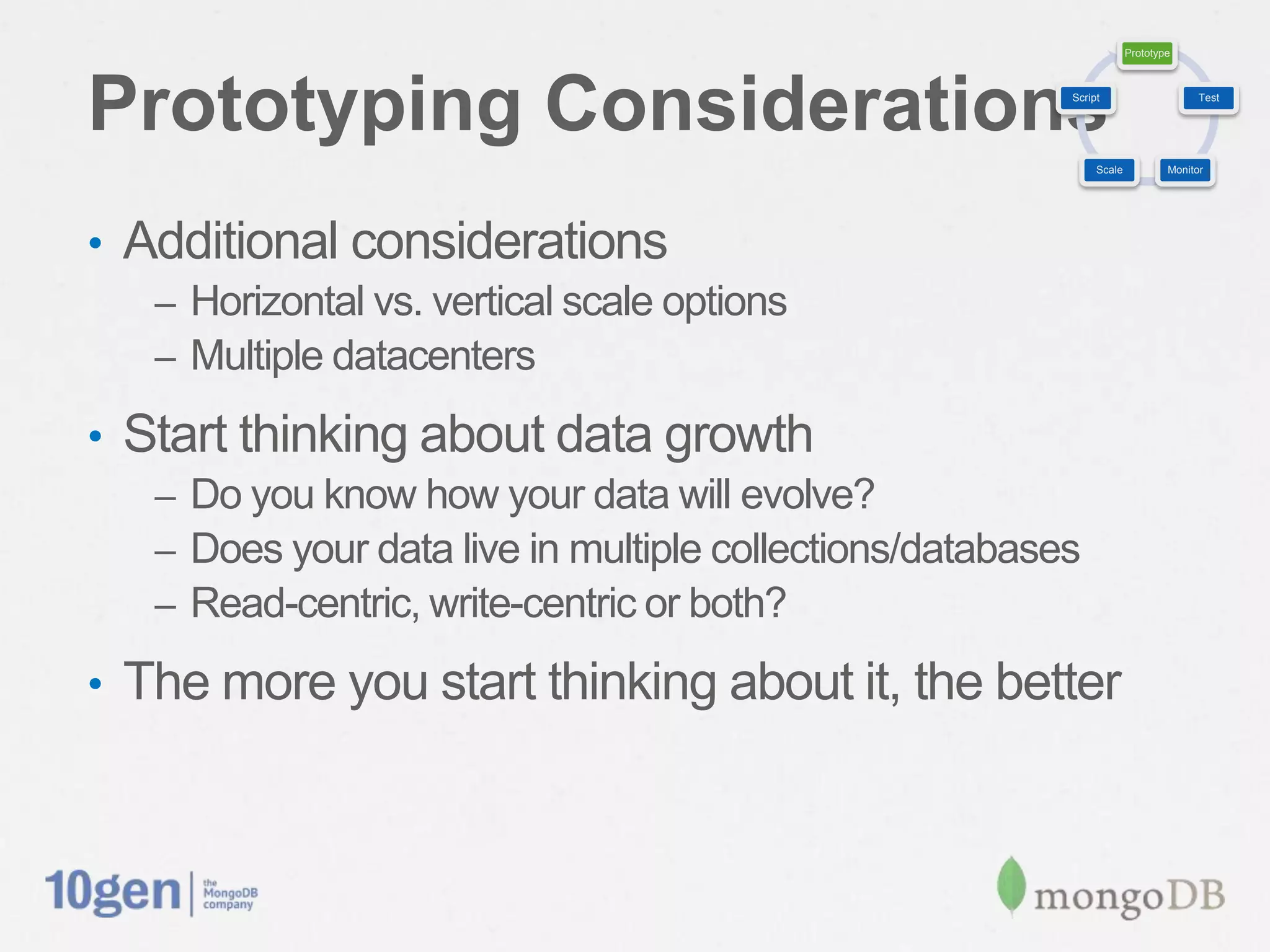Prototype




Prototyping Considerations                                    Script                     Test




                                                                   Scale           Monitor




•  Additional considerations
   –  Horizontal vs. vertical scale options
   –  Multiple datacenters

•  Start thinking about data growth
   –  Do you know how your data will evolve?
   –  Does your data live in multiple collections/databases
   –  Read-centric, write-centric or both?

•  The more you start thinking about it, the better
 