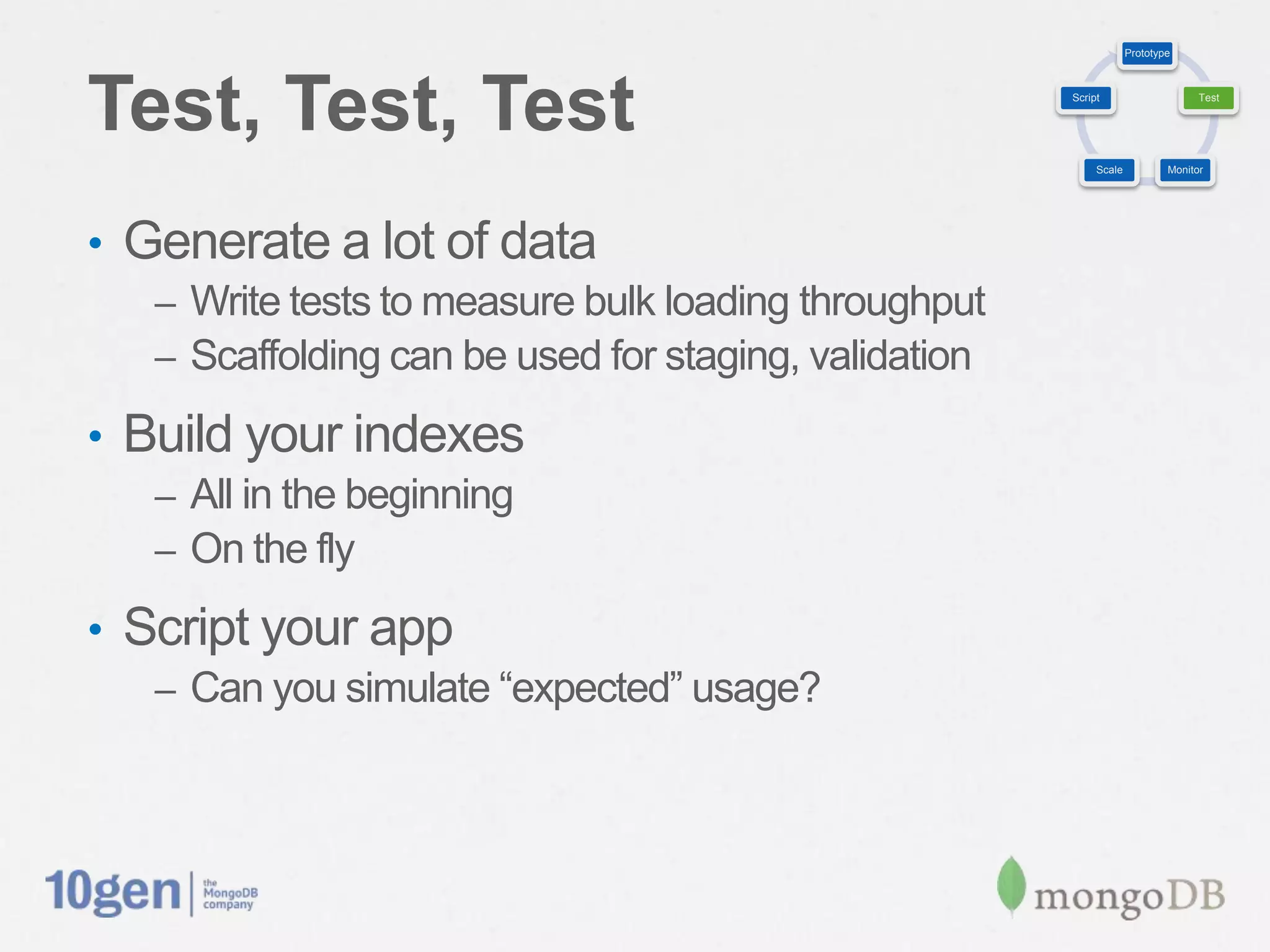 Prototype




Test, Test, Test                                        Script                     Test




                                                             Scale           Monitor




•  Generate a lot of data
   –  Write tests to measure bulk loading throughput
   –  Scaffolding can be used for staging, validation

•  Build your indexes
   –  All in the beginning
   –  On the ﬂy

•  Script your app
   –  Can you simulate “expected” usage?
 