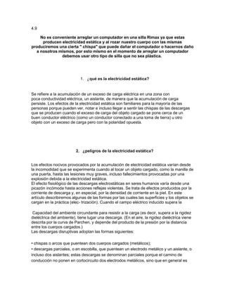 4.9

    No es conveniente arreglar un computador en una silla Rimax ya que estas
     producen electricidad estática y al rozar nuestro cuerpo con las mismas
produciremos una cierta " chispa" que puede dañar el computador o hacernos daño
  a nosotros mismos, por esto mismo en el momento de arreglar un computador
              debemos usar otro tipo de silla que no sea plástica.




                            1. ¿qué es la electricidad estática?


Se refiere a la acumulación de un exceso de carga eléctrica en una zona con
poca conductividad eléctrica, un aislante, de manera que la acumulación de carga
persiste. Los efectos de la electricidad estática son familiares para la mayoría de las
personas porque pueden ver, notar e incluso llegar a sentir las chispas de las descargas
que se producen cuando el exceso de carga del objeto cargado se pone cerca de un
buen conductor eléctrico (como un conductor conectado a una toma de tierra) u otro
objeto con un exceso de carga pero con la polaridad opuesta.




                          2. ¿peligros de la electricidad estática?


Los efectos nocivos provocados por la acumulación de electricidad estática varían desde
la incomodidad que se experimenta cuando al tocar un objeto cargado, como la manilla de
una puerta, hasta las lesiones muy graves, incluso fallecimientos provocadas por una
explosión debida a la electricidad estática.
El efecto fisiológico de las descargas electrostáticas en seres humanos varía desde una
picazón incómoda hasta acciones reflejas violentas. Se trata de efectos producidos por la
corriente de descarga y, en especial, por la densidad de corriente en la piel. En este
artículo describiremos algunas de las formas por las cuales las superficies y los objetos se
cargan en la práctica (elec- trización). Cuando el campo eléctrico inducido supera la

 Capacidad del ambiente circundante para resistir a la carga (es decir, supera a la rigidez
dieléctrica del ambiente), tiene lugar una descarga. (En el aire, la rigidez dieléctrica viene
descrita por la curva de Parchen, y depende del producto de la presión por la distancia
entre los cuerpos cargados.)
Las descargas disruptivas adoptan las formas siguientes:

• chispas o arcos que puentean dos cuerpos cargados (metálicos);
• descargas parciales, o en escobilla, que puentean un electrodo metálico y un aislante, o
incluso dos aislantes; estas descargas se denominan parciales porque el camino de
conducción no ponen en cortocircuito dos electrodos metálicos, sino que en general es
 