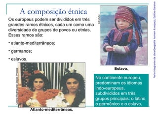 Parte integrante da obra Geografia homem & espaço, Editora Saraiva
                                    A composição étnica




                                                                CEDOC
Os europeus podem ser divididos em três
grandes ramos étnicos, cada um como uma
diversidade de grupos de povos ou etnias.
Esses ramos são:
• atlanto-mediterrâneos;
• germanos;
• eslavos.

                                                                         Eslavo.
   Gloria Rodrigues/ Stock Photos




                                                               No continente europeu,
                                                               predominam os idiomas
                                                               indo-europeus,
                                                               subdivididos em três
                                                               grupos principais: o latino,
                                                               o germânico e o eslavo.
                                      Atlanto-mediterrâneas.
 