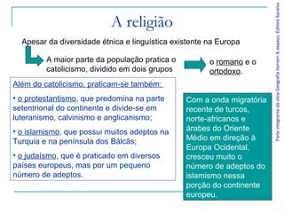 Parte integrante da obra Geografia homem & espaço, Editora Saraiva
                           A religião
  Apesar da diversidade étnica e linguística existente na Europa

         A maior parte da população pratica o          o romano e o
         catolicismo, dividido em dois grupos          ortodoxo.
Além do catolicismo, praticam-se também:
• o protestantismo, que predomina na parte      Com a onda migratória
setentrional do continente e divide-se em       recente de turcos,
luteranismo, calvinismo e anglicanismo;         norte-africanos e
• o islamismo, que possui muitos adeptos na     árabes do Oriente
Turquia e na península dos Bálcãs;              Médio em direção à
                                                Europa Ocidental,
• o judaísmo, que é praticado em diversos       cresceu muito o
países europeus, mas por um pequeno             número de adeptos do
número de adeptos.                              islamismo nessa
                                                porção do continente
                                                europeu.
 