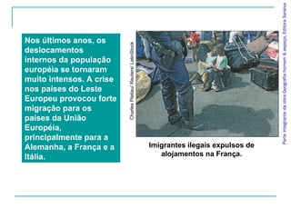 Parte integrante da obra Geografia homem & espaço, Editora Saraiva
Nos últimos anos, os




                          Charles Platiau/ Reuters/ LatinStock
deslocamentos
internos da população
européia se tornaram
muito intensos. A crise
nos países do Leste
Europeu provocou forte
migração para os
países da União
Européia,
principalmente para a
Alemanha, a França e a                                           Imigrantes ilegais expulsos de
Itália.                                                             alojamentos na França.
 