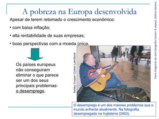 Parte integrante da obra Geografia homem & espaço, Editora Saraiva
      A pobreza na Europa desenvolvida
Apesar de terem retomado o crescimento econômico:
• com baixa inflação;
• alta rentabilidade de suas empresas;
• boas perspectivas com a moeda única.




                                Ashley Cooper/ Corbis/ LatinStock
   Os países europeus
   não conseguiram
   eliminar o que parece
   ser um dos seus
   principais problemas:
   o desemprego.


                                     O desemprego é um dos maiores problemas que o
                                     mundo enfrenta atualmente. Na fotografia,
                                     desempregado na Inglaterra (2003).
 