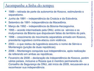 Parte integrante da obra Geografia homem & espaço, Editora Saraiva
Acompanhe a linha do tempo:
   1989 – retirada de parte da autonomia de Kosovo, estimulando o
    separatismo.
   Junho de 1991 – independência da Croácia e da Eslovênia.
   Setembro de 1991- independência da Macedônia.
   Março de 1992 – independência da Bósnia-Herzegovina.
   1995 – acordo intermediado pela ONU, entre os sérvios e os
    mulçumanos da Bósnia que disputavam fatias do território do país.
   1998 – crescimento do movimento separatista armado em Kosovo,
    presidente iugoslavo contra-atacou com violência.
   2003 – o que restou da Iugoslávia assumiu o nome de Sérvia e
    Montenegro (junção de duas repúblicas).
   2006 – Montenegro conquista sua independência, após realização
    de referendo em ambas as repúblicas.
   Fevereiro de 2008 – declaração da independência de Kosovo, porém
    vários países, inclusive a Rússia que é membro permanente do
    Conselho de Segurança da ONU, até início de 2009, recusavam-se a
    reconhecer sua independência.
 