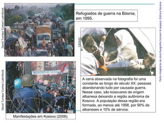 Parte integrante da obra Geografia homem & espaço, Editora Saraiva
David Turnley/ Corbis/ LatinStock



                                                                      Refugiados de guerra na Bósnia,
                                                                      em 1995.




                                                                       CEDOC
David Turnley/ Corbis/ LatinStock




                                                                               A cena observada na fotografia foi uma
                                                                               constante ao longo do século XX: pessoas
                                                                               abandonando tudo por causada guerra.
                                                                               Nesse caso, são kosovares de origem
                                                                               albanesa deixando a região autônoma de
                                                                               Kosovo. A população dessa região era
                                                                               formada, ao menos até 1998, por 90% de
                                                                               albaneses e 10% de sérvios.
                                    Manifestações em Kosovo (2008).
 