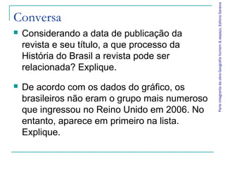 Parte integrante da obra Geografia homem & espaço, Editora Saraiva
Conversa
   Considerando a data de publicação da
    revista e seu título, a que processo da
    História do Brasil a revista pode ser
    relacionada? Explique.
   De acordo com os dados do gráfico, os
    brasileiros não eram o grupo mais numeroso
    que ingressou no Reino Unido em 2006. No
    entanto, aparece em primeiro na lista.
    Explique.
 