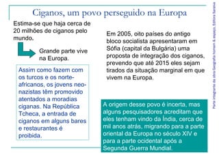 Parte integrante da obra Geografia homem & espaço, Editora Saraiva
      Ciganos, um povo perseguido na Europa
Estima-se que haja cerca de
20 milhões de ciganos pelo     Em 2005, oito países do antigo
mundo.                         bloco socialista apresentaram em
         Grande parte vive     Sófia (capital da Bulgária) uma
         na Europa.            proposta de integração dos ciganos,
                               prevendo que até 2015 eles sejam
 Assim como fazem com          tirados da situação marginal em que
 os turcos e os norte-         vivem na Europa.
 africanos, os jovens neo-
 nazistas têm promovido
 atentados a moradias
 ciganas. Na República        A origem desse povo é incerta, mas
 Tcheca, a entrada de         alguns pesquisadores acreditam que
 ciganos em alguns bares      eles tenham vindo da Índia, cerca de
 e restaurantes é             mil anos atrás, migrando para a parte
 proibida.                    oriental da Europa no século XIV e
                              para a parte ocidental após a
                              Segunda Guerra Mundial.
 