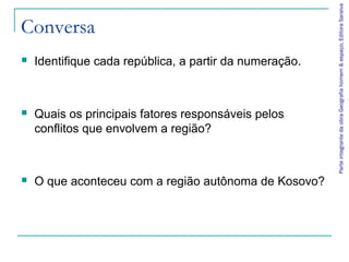 Parte integrante da obra Geografia homem & espaço, Editora Saraiva
Conversa
   Identifique cada república, a partir da numeração.



   Quais os principais fatores responsáveis pelos
    conflitos que envolvem a região?



   O que aconteceu com a região autônoma de Kosovo?
 