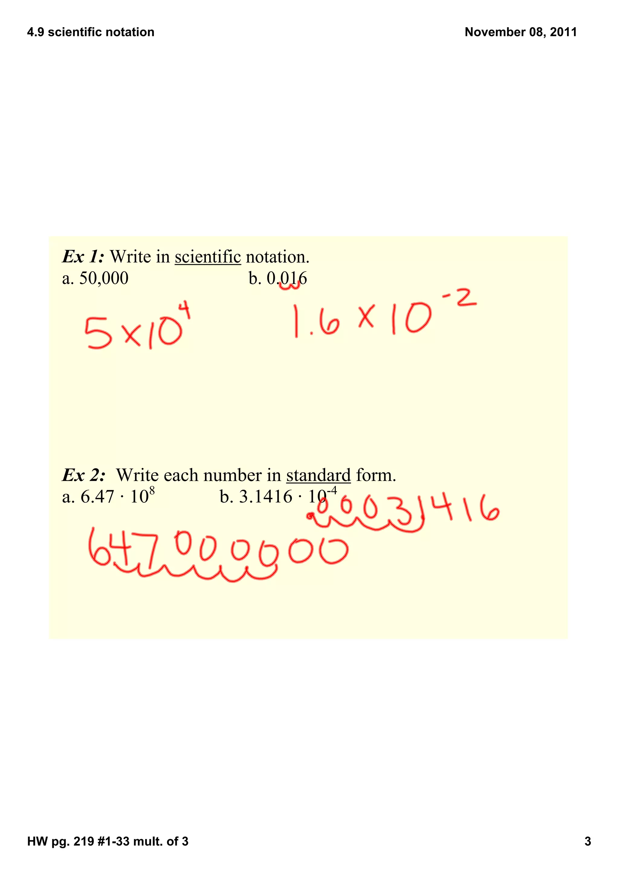4.9 scientific notation                            November 08, 2011




      Ex 1: Write in scientific notation.
      a. 50,000                 b. 0.016




      Ex 2:  Write each number in standard form.
      a. 6.47 ∙ 108       b. 3.1416 ∙ 10­4




HW pg. 219 #1­33 mult. of 3                                            3
 