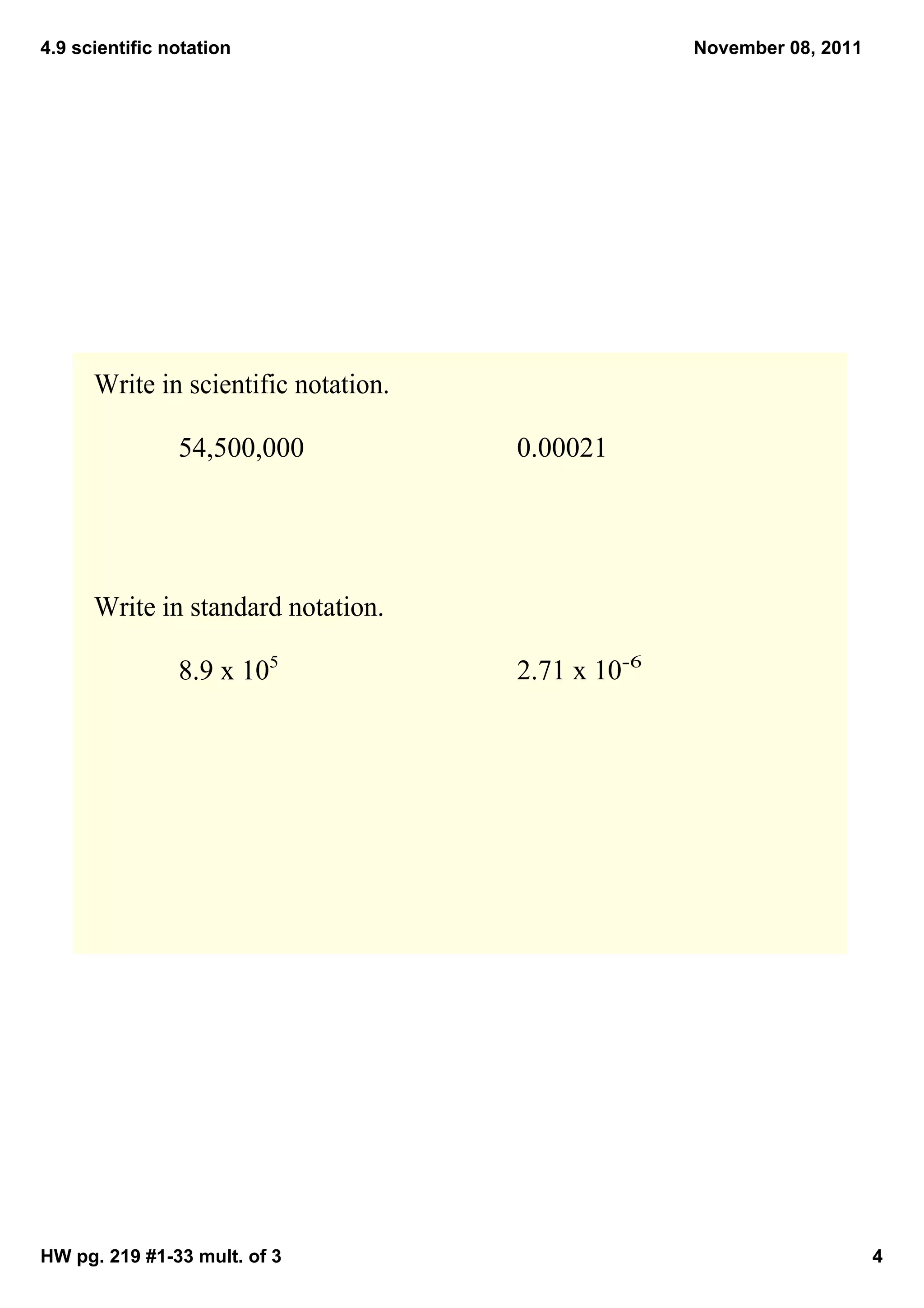 4.9 scientific notation                             November 08, 2011




      Write in scientific notation.

                54,500,000            0.00021




      Write in standard notation.

                8.9 x 105             2.71 x 10­6




HW pg. 219 #1­33 mult. of 3                                             4
 