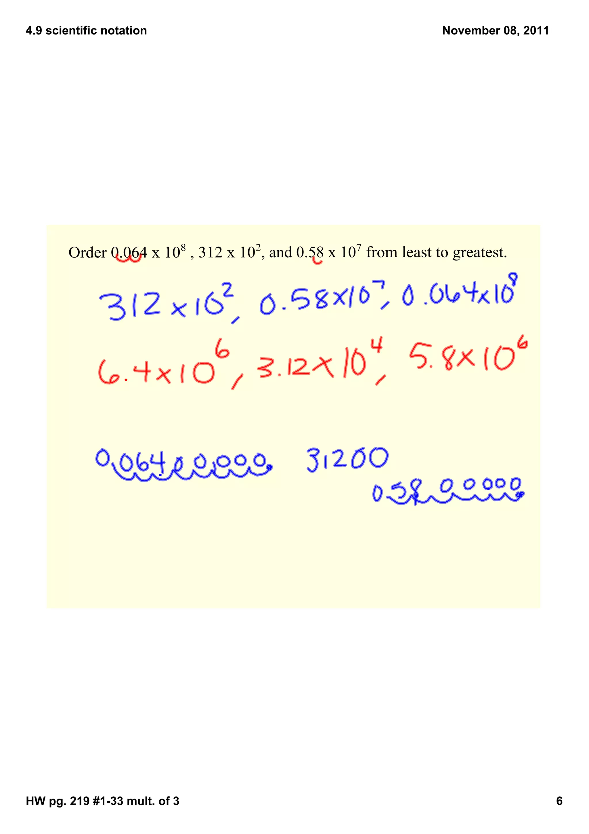 4.9 scientific notation                                            November 08, 2011




        Order 0.064 x 108 , 312 x 102, and 0.58 x 107 from least to greatest.  




HW pg. 219 #1­33 mult. of 3                                                            6
 
