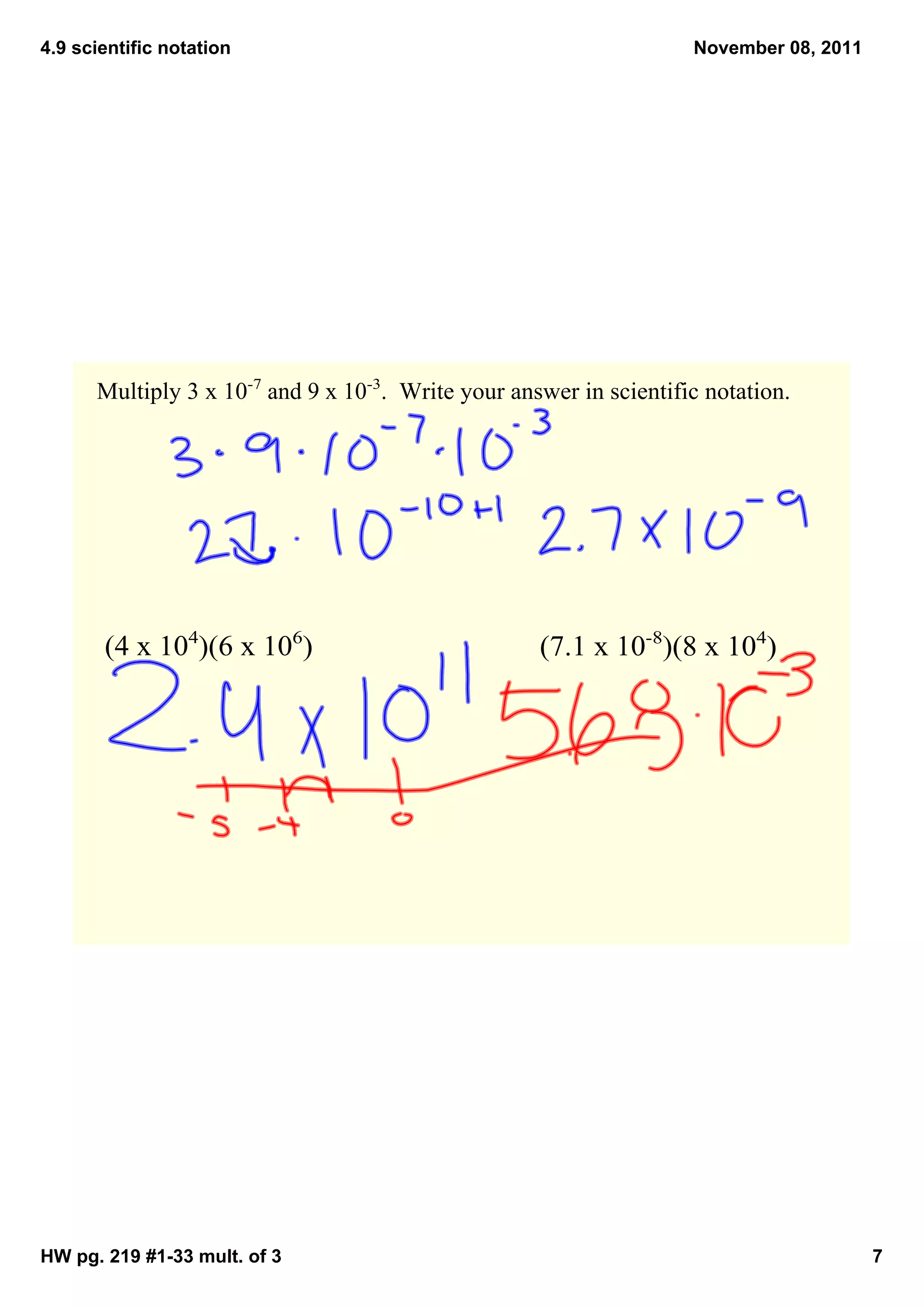 4.9 scientific notation                                              November 08, 2011




      Multiply 3 x 10­7 and 9 x 10­3.  Write your answer in scientific notation.




       (4 x 104)(6 x 106)                            (7.1 x 10­8)(8 x 104)




HW pg. 219 #1­33 mult. of 3                                                              7
 