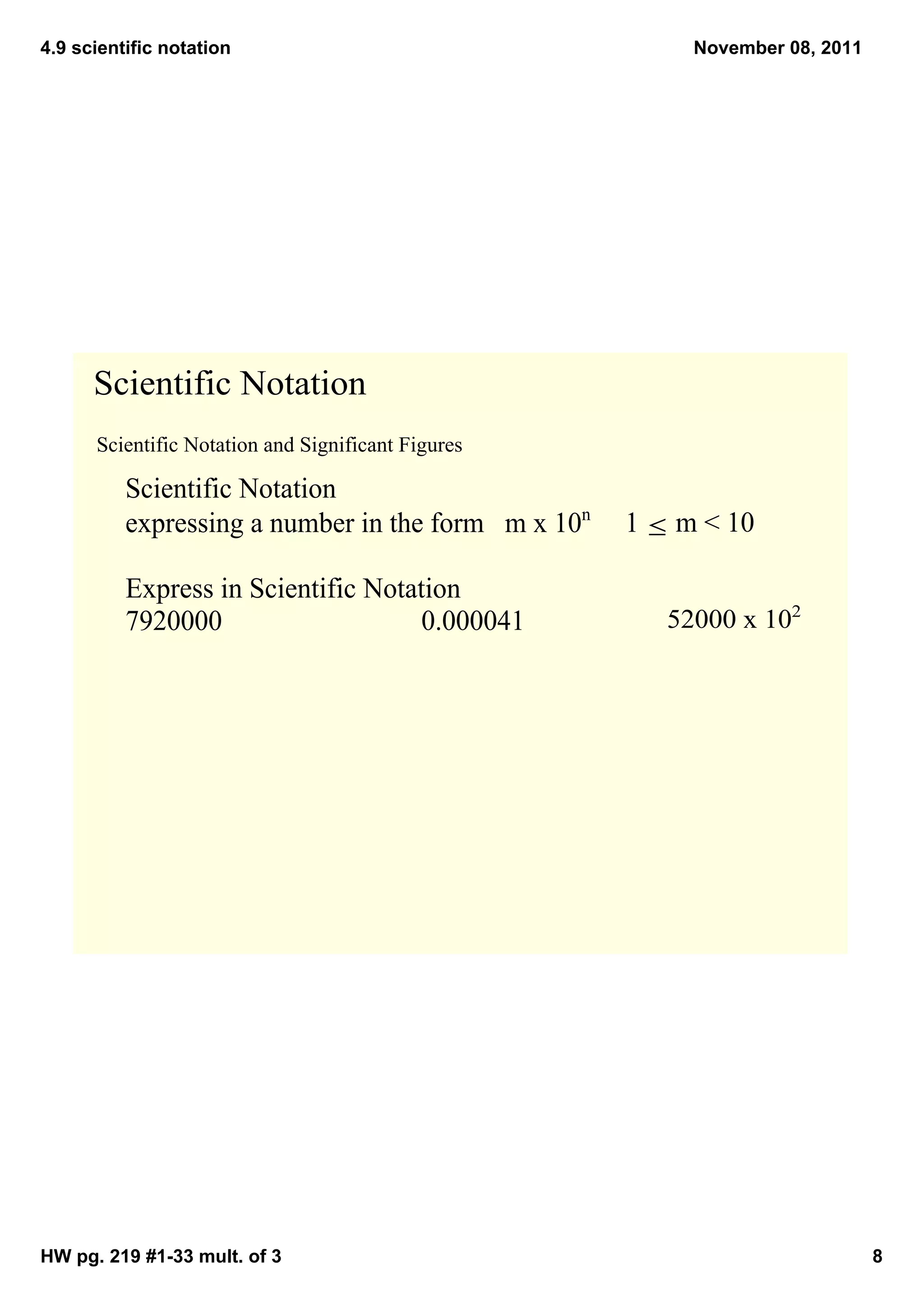4.9 scientific notation                                     November 08, 2011




      Scientific Notation
      Scientific Notation and Significant Figures

          Scientific Notation
          expressing a number in the form   m x 10n     1 ≤ m < 10

          Express in Scientific Notation
          7920000                    0.000041             52000 x 102




HW pg. 219 #1­33 mult. of 3                                                     8
 