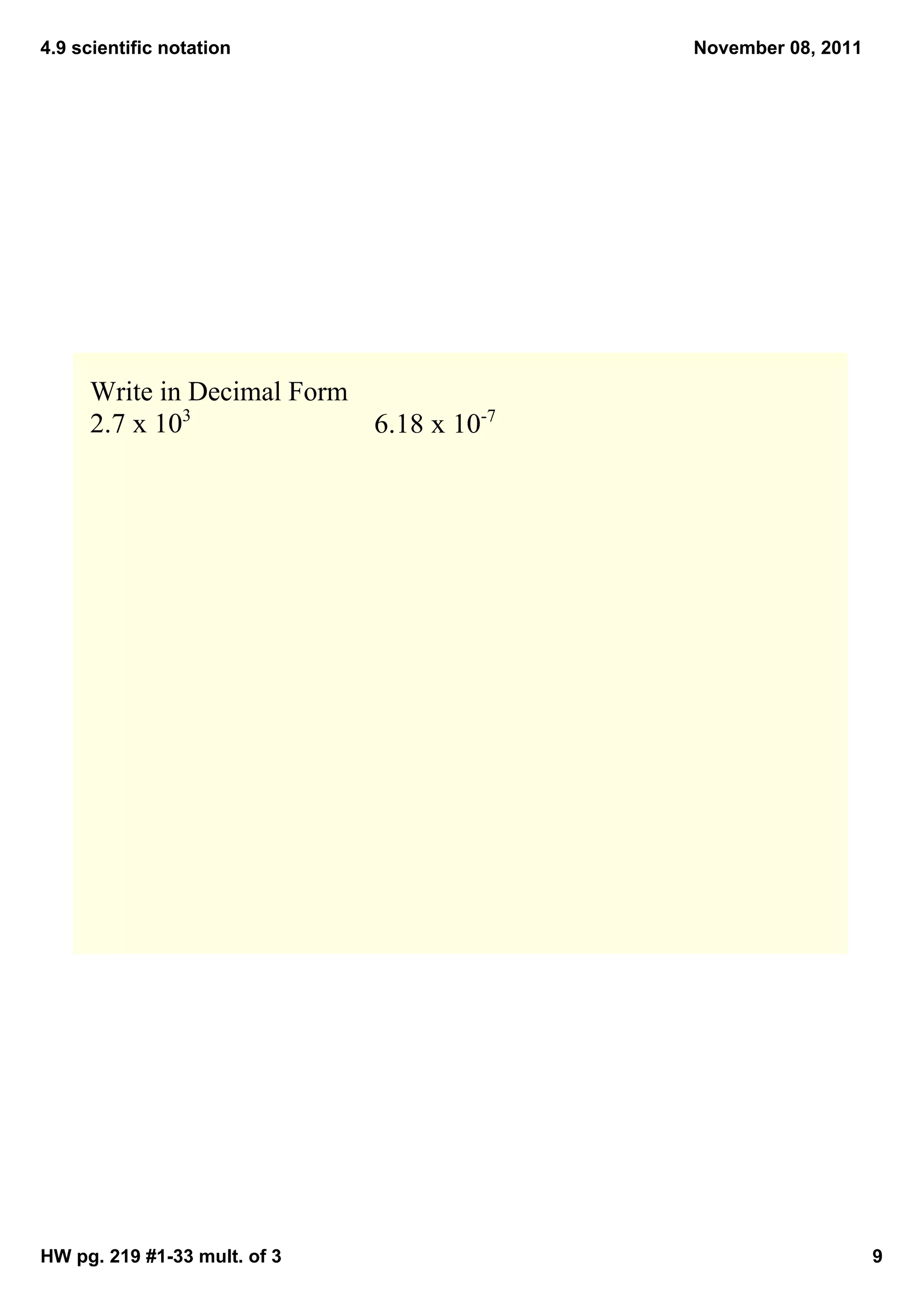 4.9 scientific notation                  November 08, 2011




     Write in Decimal Form
     2.7 x 103             6.18 x 10­7




HW pg. 219 #1­33 mult. of 3                                  9
 