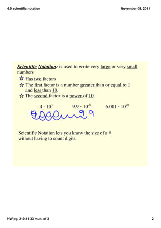 4.9 scientific notation                                     November 08, 2011




      Scientific Notation: is used to write very large or very small 
      numbers
          Has two factors
          The first factor is a number greater than or equal to 1 
          and less than 10.  
          The second factor is a power of 10.

                      4 ∙ 103      9.9 ∙ 10­8        6.001 ∙ 1020




       Scientific Notation lets you know the size of a # 
       without having to count digits.




HW pg. 219 #1­33 mult. of 3                                                     2
 