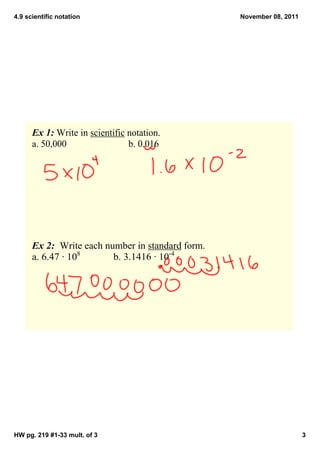 4.9 scientific notation                            November 08, 2011




      Ex 1: Write in scientific notation.
      a. 50,000                 b. 0.016




      Ex 2:  Write each number in standard form.
      a. 6.47 ∙ 108       b. 3.1416 ∙ 10­4




HW pg. 219 #1­33 mult. of 3                                            3
 