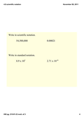 4.9 scientific notation                             November 08, 2011




      Write in scientific notation.

                54,500,000            0.00021




      Write in standard notation.

                8.9 x 105             2.71 x 10­6




HW pg. 219 #1­33 mult. of 3                                             4
 