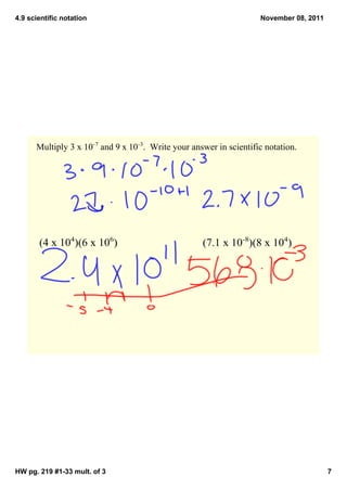4.9 scientific notation                                              November 08, 2011




      Multiply 3 x 10­7 and 9 x 10­3.  Write your answer in scientific notation.




       (4 x 104)(6 x 106)                            (7.1 x 10­8)(8 x 104)




HW pg. 219 #1­33 mult. of 3                                                              7
 