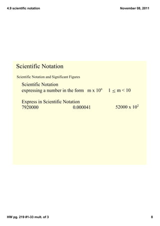 4.9 scientific notation                                     November 08, 2011




      Scientific Notation
      Scientific Notation and Significant Figures

          Scientific Notation
          expressing a number in the form   m x 10n     1 ≤ m < 10

          Express in Scientific Notation
          7920000                    0.000041             52000 x 102




HW pg. 219 #1­33 mult. of 3                                                     8
 