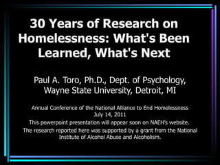 30 Years of Research on Homelessness: What's Been Learned, What's Next Paul A. Toro, Ph.D., Dept. of Psychology, Wayne State University, Detroit, MI Annual Conference of the National Alliance to End Homelessness  July 14, 2011  This powerpoint presentation will appear soon on NAEH’s website.  The research reported here was supported by a grant from the National Institute of Alcohol Abuse and Alcoholism. 