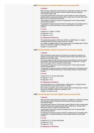 4.9.3 Received Level Threshold of Uplink Power Increment (LUR)
         I. Definition
         When the uplink received level of the serving cell is smaller than a threshold, the network
         must start power control to increase the transmit power of MS and to guarantee
         communication quality of MS.
         The received level threshold of uplink power increment defines the uplink received level
         threshold. When the uplink level received by MS is smaller than it, the base station starts
         power control to increase MS transmit power.
         The parameter N1 means that at lease N1 sampling points must be measured before
         starting handover algorithm.
         The parameter P1 means the level of at least P1 sampling points in N1 sampling points is
         smaller than the threshold prescribed by received level threshold of uplink power
         increment.
         II. Format
         It ranges from –110 dBm to –47 dBm.
         N1 ranges from 1 to 32.
         P1 ranges from 1 to 32.
         III. Configuration and Influence
         The received level is between –60 dBm and –80 dBm in a GSM network, so configure
         received level threshold of uplink power increment to –85 dBm.
         N1 is related to propagation quality of radio channels within cell coverage range. T reduce
                                                                                             o
         influence by attenuation, configure N1 to between 3 and 5.
         Configure P1 to about 2/3 of N1.

4.9.4 Received Quality Threshold of Downlink Power Increment (LDR)
         I. Definition
         When the downlink received quality of the serving cell is smaller than a threshold, the
         network must start power control to increase the transmit power of base station and to
         guarantee communication quality.
         The received quality threshold of downlink power increment defines the downlink received
         level threshold. When the downlink quality received by MS is smaller than it, the base
         station starts power control to increase its transmit power.
         The parameter N3 means that at lease N3 sampling points must be measured before
         starting handover algorithm.
         The parameter P3 means the quality of at least P3 sampling points in N3 sampling points
         is smaller than the threshold prescribed by received quality threshold of downlink power
         increment.
         II. Format
         It ranges from 0 to 7, the voice quality grade.
         N3 ranges from 1 to 32.
         P3 ranges from 1 to 32.
         III. Configuration and Influence
         The received quality is 0 to 2 of quality grade in a GSM network, so configure received
         quality threshold of downlink power increment to –85 dBm.
         N3 is related to propagation quality of radio channels within cell coverage range. T reduce
                                                                                             o
         influence by attenuation, configure N3 to between 3 and 5.
         Configure P3 to about 2/3 of N3.

4.9.5 Received Quality Threshold of Uplink Power Increment (LUR)
         I. Definition
         When the uplink received quality of the serving cell is smaller than a threshold, the network
         must start power control to increase the transmit power of MS and to guarantee
         communication quality.
         The received quality threshold of uplink power increment defines the uplink received quality
         threshold. When the uplink quality received by MS is smaller than it, the base station
         starts power control to increase transmit power of MS.
         The parameter N3 means that at lease N3 sampling points must be measured before
         starting handover algorithm.
         The parameter P3 means the quality of at least P3 sampling points in N3 sampling points
         is smaller than the threshold prescribed by received quality threshold of uplink power
         increment.
         II. Format
         It ranges from 0 to 7, the voice quality grade.
         N3 ranges from 1 to 32.
         P3 ranges from 1 to 32.
         III. Configuration and Influence
 