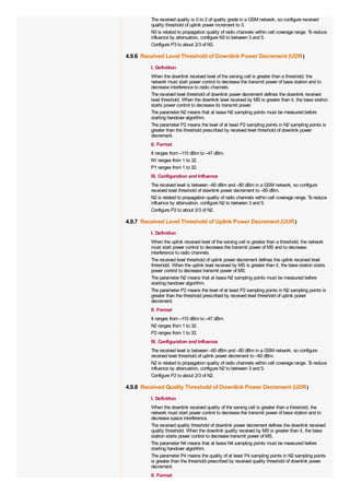 The received quality is 0 to 2 of quality grade in a GSM network, so configure received
         quality threshold of uplink power increment to 3.
         N3 is related to propagation quality of radio channels within cell coverage range. T reduce
                                                                                             o
         influence by attenuation, configure N3 to between 3 and 5.
         Configure P3 to about 2/3 of N3.

4.9.6 Received Level Threshold of Downlink Power Decrement (UDR)
         I. Definition
         When the downlink received level of the serving cell is greater than a threshold, the
         network must start power control to decrease the transmit power of base station and to
         decrease interference to radio channels.
         The received level threshold of downlink power decrement defines the downlink received
         level threshold. When the downlink level received by MS is greater than it, the base station
         starts power control to decrease its transmit power.
         The parameter N2 means that at lease N2 sampling points must be measured before
         starting handover algorithm.
         The parameter P2 means the level of at least P2 sampling points in N2 sampling points is
         greater than the threshold prescribed by received level threshold of downlink power
         decrement.
         II. Format
         It ranges from –110 dBm to –47 dBm.
         N1 ranges from 1 to 32.
         P1 ranges from 1 to 32.
         III. Configuration and Influence
         The received level is between –60 dBm and –80 dBm in a GSM network, so configure
         received level threshold of downlink power decrement to –85 dBm.
         N2 is related to propagation quality of radio channels within cell coverage range. T reduce
                                                                                             o
         influence by attenuation, configure N2 to between 3 and 5.
         Configure P2 to about 2/3 of N2.

4.9.7 Received Level Threshold of Uplink Power Decrement (UUR)
         I. Definition
         When the uplink received level of the serving cell is greater than a threshold, the network
         must start power control to decrease the transmit power of MS and to decrease
         interference to radio channels.
         The received level threshold of uplink power decrement defines the uplink received level
         threshold. When the uplink level received by MS is greater than it, the base station starts
         power control to decrease transmit power of MS.
         The parameter N2 means that at lease N2 sampling points must be measured before
         starting handover algorithm.
         The parameter P2 means the level of at least P2 sampling points in N2 sampling points is
         greater than the threshold prescribed by received level threshold of uplink power
         decrement.
         II. Format
         It ranges from –110 dBm to –47 dBm.
         N2 ranges from 1 to 32.
         P2 ranges from 1 to 32.
         III. Configuration and Influence
         The received level is between –60 dBm and –80 dBm in a GSM network, so configure
         received level threshold of uplink power decrement to –60 dBm.
         N2 is related to propagation quality of radio channels within cell coverage range. T reduce
                                                                                             o
         influence by attenuation, configure N2 to between 3 and 5.
         Configure P2 to about 2/3 of N2.

4.9.8 Received Quality Threshold of Downlink Power Decrement (UDR)
         I. Definition
         When the downlink received quality of the serving cell is greater than a threshold, the
         network must start power control to decrease the transmit power of base station and to
         decrease space interference.
         The received quality threshold of downlink power decrement defines the downlink received
         quality threshold. When the downlink quality received by MS is greater than it, the base
         station starts power control to decrease transmit power of MS.
         The parameter N4 means that at lease N4 sampling points must be measured before
         starting handover algorithm.
         The parameter P4 means the quality of at least P4 sampling points in N2 sampling points
         is greater than the threshold prescribed by received quality threshold of downlink power
         decrement.
         II. Format
 