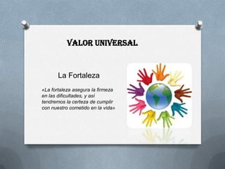 Valor Universal


       La Fortaleza
«La fortaleza asegura la firmeza
en las dificultades, y así
tendremos la certeza de cumplir
con nuestro cometido en la vida»
 