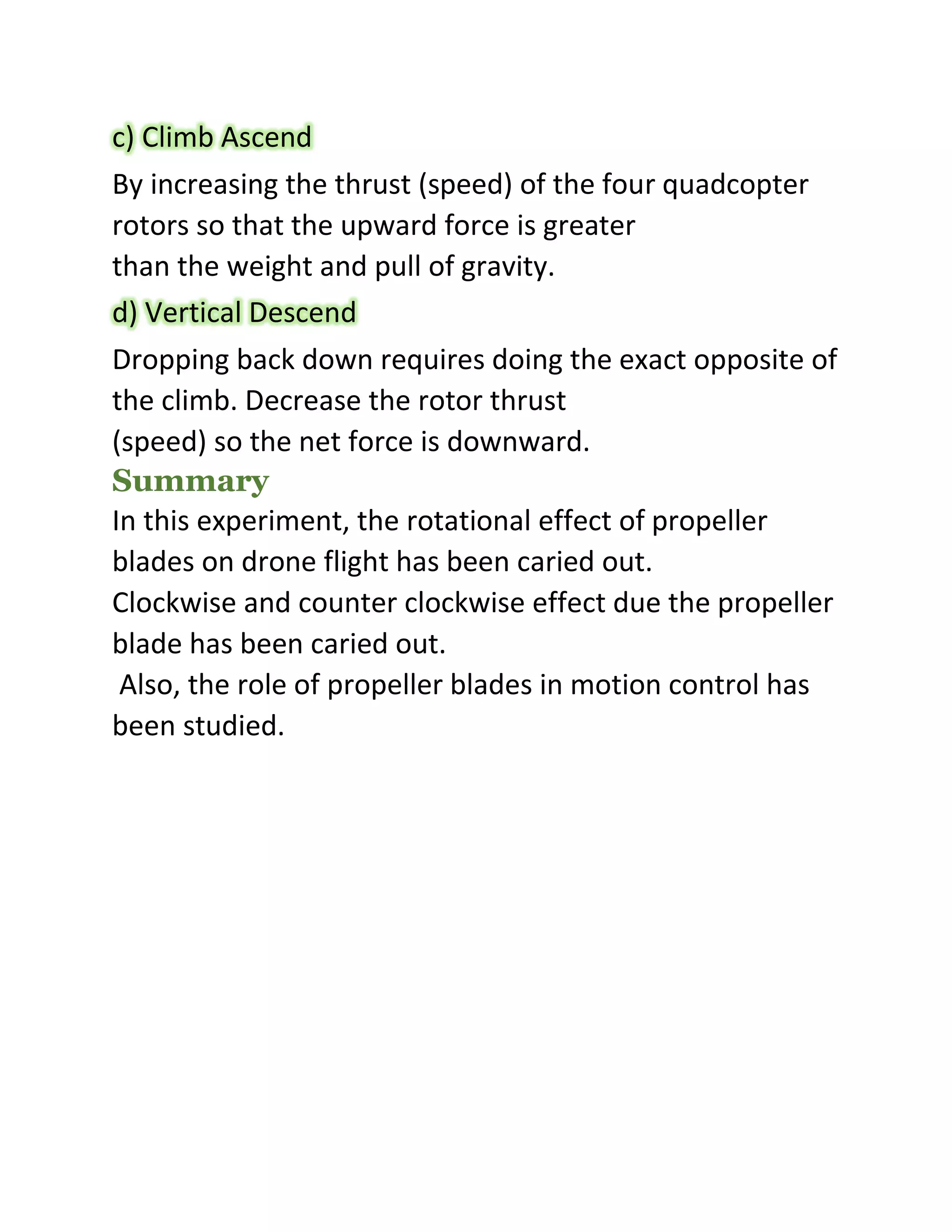 c) Climb Ascend
By increasing the thrust (speed) of the four quadcopter
rotors so that the upward force is greater
than the weight and pull of gravity.
d) Vertical Descend
Dropping back down requires doing the exact opposite of
the climb. Decrease the rotor thrust
(speed) so the net force is downward.
Summary
In this experiment, the rotational effect of propeller
blades on drone flight has been caried out.
Clockwise and counter clockwise effect due the propeller
blade has been caried out.
Also, the role of propeller blades in motion control has
been studied.
 