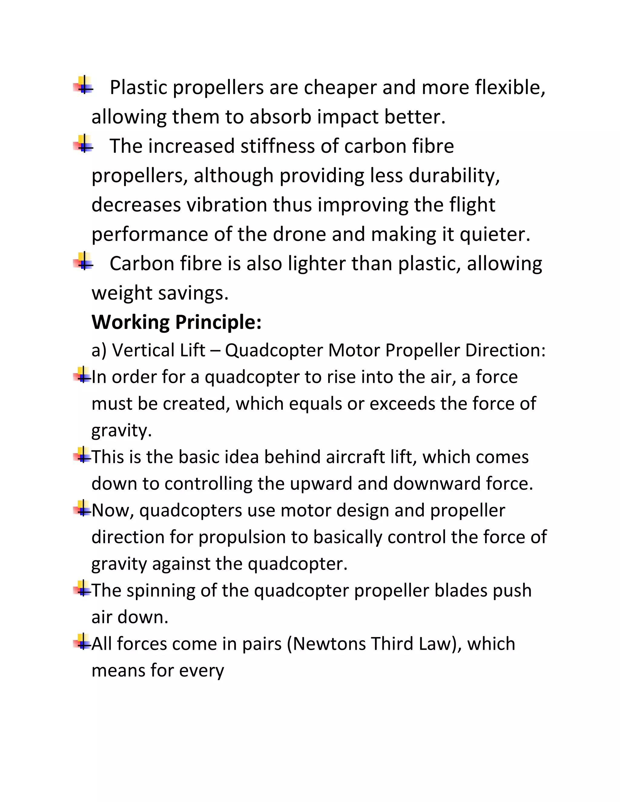 Plastic propellers are cheaper and more flexible,
allowing them to absorb impact better.
The increased stiffness of carbon fibre
propellers, although providing less durability,
decreases vibration thus improving the flight
performance of the drone and making it quieter.
Carbon fibre is also lighter than plastic, allowing
weight savings.
Working Principle:
a) Vertical Lift – Quadcopter Motor Propeller Direction:
In order for a quadcopter to rise into the air, a force
must be created, which equals or exceeds the force of
gravity.
This is the basic idea behind aircraft lift, which comes
down to controlling the upward and downward force.
Now, quadcopters use motor design and propeller
direction for propulsion to basically control the force of
gravity against the quadcopter.
The spinning of the quadcopter propeller blades push
air down.
All forces come in pairs (Newtons Third Law), which
means for every
 