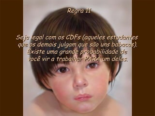 Regra 11

Seja legal com os CDFs (aqueles estudantes
que os demais julgam que são uns babacas).
Existe uma grande probabilidade de
você vir a trabalhar PARA um deles.

 
